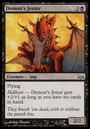 Demon's Jester (4, 3B) 2/2\nCreature  — Imp\nFlying<br />\nHellbent — Demon's Jester gets +2/+1 as long as you have no cards in hand.\nDuel Decks: Divine vs. Demonic: Common, Dissension: Common\n\n