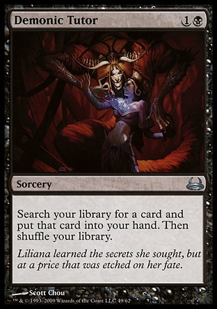 Demonic Tutor (2, 1B) 0/0
Sorcery
Search your library for a card and put that card into your hand. Then shuffle your library.
Duel Decks: Divine vs. Demonic: Uncommon, Revised Edition: Uncommon, Unlimited Edition: Uncommon, Limited Edition Beta: Uncommon, Limited Edition Alpha: Uncommon

