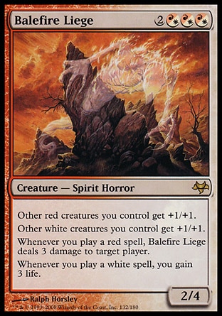 Balefire Liege (5, 2(R/W)(R/W)(R/W)) 2/4
Creature  — Spirit Horror
Other red creatures you control get +1/+1.<br />
Other white creatures you control get +1/+1.<br />
Whenever you cast a red spell, Balefire Liege deals 3 damage to target player.<br />
Whenever you cast a white spell, you gain 3 life.
Planechase: Rare, Eventide: Rare


