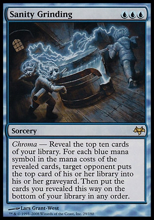Sanity Grinding (3, UUU) 0/0
Sorcery
Chroma — Reveal the top ten cards of your library. For each blue mana symbol in the mana costs of the revealed cards, target opponent puts the top card of his or her library into his or her graveyard. Then put the cards you revealed this way on the bottom of your library in any order.
Eventide: Rare

