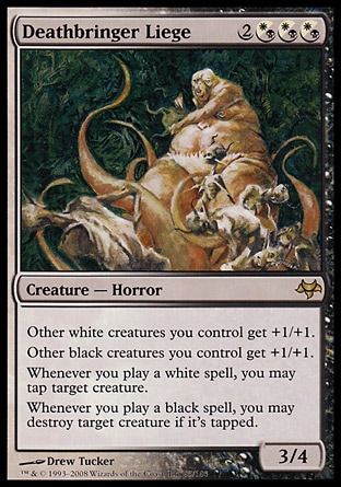 Deathbringer Liege (5, 2(W/B)(W/B)(W/B)) 3/4
Creature  — Horror
Other white creatures you control get +1/+1.<br />
Other black creatures you control get +1/+1.<br />
Whenever you cast a white spell, you may tap target creature.<br />
Whenever you cast a black spell, you may destroy target creature if it's tapped.
Eventide: Rare

