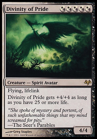 Divinity of Pride (5, (W/B)(W/B)(W/B)(W/B)(W/B)) 4/4
Creature  — Spirit Avatar
Flying, lifelink<br />
Divinity of Pride gets +4/+4 as long as you have 25 or more life.
Eventide: Rare

