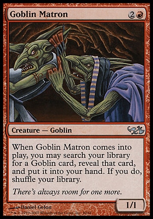 Goblin Matron (3, 2R) 1/1\nCreature  — Goblin\nWhen Goblin Matron enters the battlefield, you may search your library for a Goblin card, reveal that card, and put it into your hand. If you do, shuffle your library.\nDuel Decks: Elves vs. Goblins: Uncommon, Seventh Edition: Uncommon, Urza's Saga: Common, Portal Second Age: Uncommon\n\n