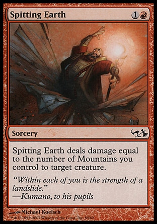 Spitting Earth (2, 1R) 0/0\nSorcery\nSpitting Earth deals damage to target creature equal to the number of Mountains you control.\nDuel Decks: Knights vs. Dragons: Common, Duel Decks: Elves vs. Goblins: Common, Tenth Edition: Common, Seventh Edition: Common, Starter 1999: Uncommon, Classic (Sixth Edition): Common, Portal Second Age: Common, Portal: Common, Mirage: Common\n\n