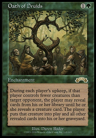 Oath of Druids (2, 1G) 0/0
Enchantment
At the beginning of each player's upkeep, that player chooses target player who controls more creatures than he or she does and is his or her opponent. The first player may reveal cards from the top of his or her library until he or she reveals a creature card. If he or she does, that player puts that card onto the battlefield and all other cards revealed this way into his or her graveyard.
Exodus: Rare

