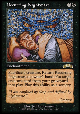 Recurring Nightmare (3, 2B) 0/0
Enchantment
Sacrifice a creature, Return Recurring Nightmare to its owner's hand: Return target creature card from your graveyard to the battlefield. Activate this ability only any time you could cast a sorcery.
Exodus: Rare

