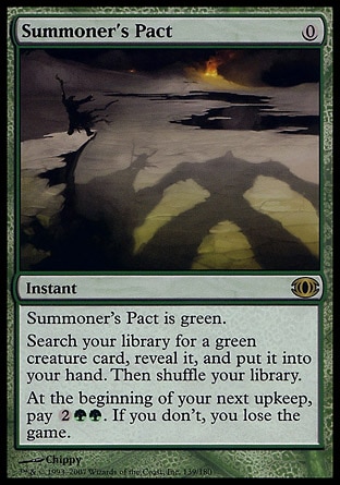 Summoner's Pact (0, 0) 0/0
Instant
Summoner's Pact is green.<br />
Search your library for a green creature card, reveal it, and put it into your hand. Then shuffle your library.<br />
At the beginning of your next upkeep, pay {2}{G}{G}. If you don't, you lose the game.
Future Sight: Rare

