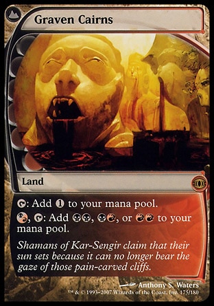 Graven Cairns (0, ) 0/0
Land
{T}: Add {1} to your mana pool.<br />
{(b/r)}, {T}: Add {B}{B}, {B}{R}, or {R}{R} to your mana pool.
Shadowmoor: Rare, Future Sight: Rare

