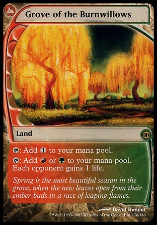 Grove of the Burnwillows (0, ) 0/0
Land
{T}: Add {1} to your mana pool.<br />
{T}: Add {R} or {G} to your mana pool. Each opponent gains 1 life.
Future Sight: Rare

