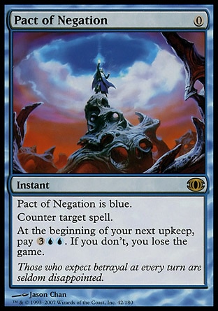 Pact of Negation (0, 0) 0/0
Instant
Pact of Negation is blue.<br />
Counter target spell.<br />
At the beginning of your next upkeep, pay {3}{U}{U}. If you don't, you lose the game.
Future Sight: Rare

