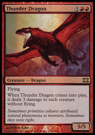 Thunder Dragon (7, 5RR) 5/5
Creature  — Dragon
Flying<br />
When Thunder Dragon enters the battlefield, it deals 3 damage to each creature without flying.
From the Vault: Dragons: Rare, Starter 1999: Rare


