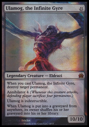 Ulamog, the Infinite Gyre (11, 11) 10/10\nLegendary Creature  — Eldrazi\nWhen you cast Ulamog, the Infinite Gyre, destroy target permanent.<br />\nAnnihilator 4 (Whenever this creature attacks, defending player sacrifices four permanents.)<br />\nUlamog is indestructible.<br />\nWhen Ulamog is put into a graveyard from anywhere, its owner shuffles his or her graveyard into his or her library.\nFrom the Vault: Legends: Mythic Rare, Rise of the Eldrazi: Mythic Rare\n\n