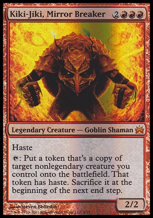 Kiki-Jiki, Mirror Breaker (5, 2RRR) 2/2\nLegendary Creature  — Goblin Shaman\nHaste<br />\n{T}: Put a token that's a copy of target nonlegendary creature you control onto the battlefield. That token has haste. Sacrifice it at the beginning of the next end step.\nFrom the Vault: Legends: Mythic Rare, Champions of Kamigawa: Rare\n\n