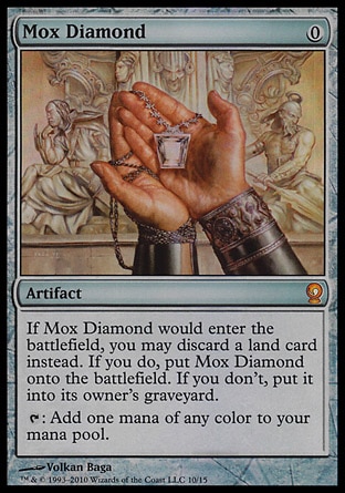Mox Diamond (0, 0) \nArtifact\nIf Mox Diamond would enter the battlefield, you may discard a land card instead. If you do, put Mox Diamond onto the battlefield. If you don't, put it into its owner's graveyard.<br />\n{T}: Add one mana of any color to your mana pool.\nFrom the Vault: Relics: Mythic Rare, Stronghold: Rare\n\n