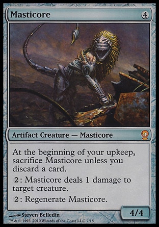 Masticore (4, 4) 4/4\nArtifact Creature  — Masticore\nAt the beginning of your upkeep, sacrifice Masticore unless you discard a card.<br />\n{2}: Masticore deals 1 damage to target creature.<br />\n{2}: Regenerate Masticore.\nFrom the Vault: Relics: Mythic Rare, Urza's Destiny: Rare\n\n