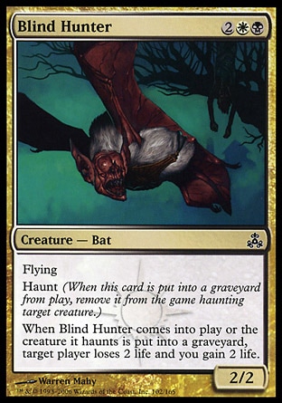 Blind Hunter (4, 2WB) 2/2\nCreature  — Bat\nFlying<br />\nHaunt (When this creature dies, exile it haunting target creature.)<br />\nWhen Blind Hunter enters the battlefield or the creature it haunts dies, target player loses 2 life and you gain 2 life.\nGuildpact: Common\n\n