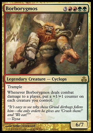 Borborygmos (7, 3RRGG) 6/7\nLegendary Creature  — Cyclops\nTrample<br />\nWhenever Borborygmos deals combat damage to a player, put a +1/+1 counter on each creature you control.\nGuildpact: Rare\n\n