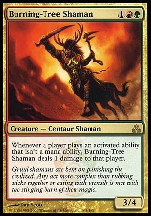 Burning-Tree Shaman (3, 1RG) 3/4\nCreature  — Centaur Shaman\nWhenever a player activates an ability that isn't a mana ability, Burning-Tree Shaman deals 1 damage to that player.\nGuildpact: Rare\n\n