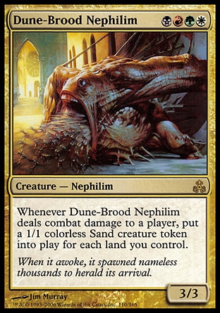 Dune-Brood Nephilim (4, BRGW) 3/3\nCreature  — Nephilim\nWhenever Dune-Brood Nephilim deals combat damage to a player, put a 1/1 colorless Sand creature token onto the battlefield for each land you control.\nGuildpact: Rare\n\n