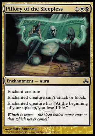Pillory of the Sleepless (3, 1WB) 0/0\nEnchantment  — Aura\nEnchant creature<br />\nEnchanted creature can't attack or block.<br />\nEnchanted creature has "At the beginning of your upkeep, you lose 1 life."\nGuildpact: Common\n\n