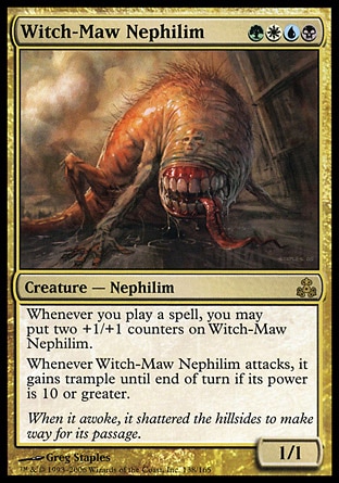 Witch-Maw Nephilim (4, GWUB) 1/1\nCreature  — Nephilim\nWhenever you cast a spell, you may put two +1/+1 counters on Witch-Maw Nephilim.<br />\nWhenever Witch-Maw Nephilim attacks, it gains trample until end of turn if its power is 10 or greater.\nGuildpact: Rare\n\n