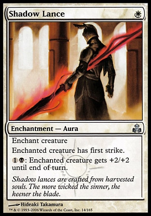 Shadow Lance (1, W) 0/0\nEnchantment  — Aura\nEnchant creature<br />\nEnchanted creature has first strike.<br />\n{1}{B}: Enchanted creature gets +2/+2 until end of turn.\nGuildpact: Uncommon\n\n