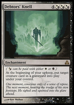 Debtors' Knell (7, 4(W/B)(W/B)(W/B)) 0/0
Enchantment
({(w/b)} can be paid with either {W} or {B}.)<br />
At the beginning of your upkeep, put target creature card from a graveyard onto the battlefield under your control.
Guildpact: Rare

