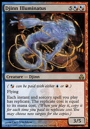 Djinn Illuminatus (7, 5(U/R)(U/R)) 3/5\nCreature  — Djinn\n({(u/r)} can be paid with either {U} or {R}.)<br />\nFlying<br />\nEach instant and sorcery spell you cast has replicate. The replicate cost is equal to its mana cost. (When you cast it, copy it for each time you paid its replicate cost. You may choose new targets for the copies.)\n: Rare, Guildpact: Rare\n\n