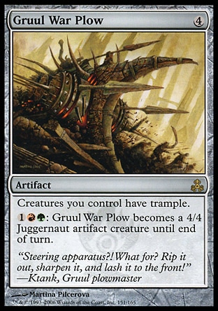 Gruul War Plow (4, 4) 0/0\nArtifact\nCreatures you control have trample.<br />\n{1}{R}{G}: Gruul War Plow becomes a 4/4 Juggernaut artifact creature until end of turn.\nGuildpact: Rare\n\n