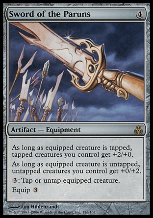 Sword of the Paruns (4, 4) 0/0\nArtifact  — Equipment\nAs long as equipped creature is tapped, tapped creatures you control get +2/+0.<br />\nAs long as equipped creature is untapped, untapped creatures you control get +0/+2.<br />\n{3}: You may tap or untap equipped creature.<br />\nEquip {3}\nGuildpact: Rare\n\n
