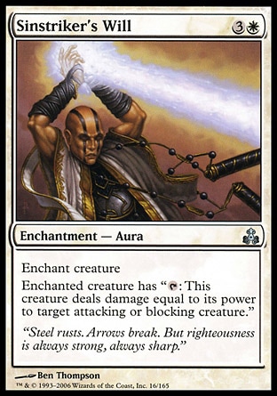 Sinstriker's Will (4, 3W) 0/0\nEnchantment  — Aura\nEnchant creature<br />\nEnchanted creature has "{T}: This creature deals damage equal to its power to target attacking or blocking creature."\nGuildpact: Uncommon\n\n
