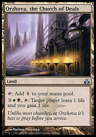 Orzhova, the Church of Deals (0, ) 0/0\nLand\n{T}: Add {1} to your mana pool.<br />\n{3}{W}{B}, {T}: Target player loses 1 life and you gain 1 life.\nGuildpact: Uncommon\n\n