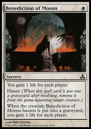 Benediction of Moons (1, W) 0/0\nSorcery\nYou gain 1 life for each player.<br />\nHaunt (When this spell card is put into a graveyard after resolving, exile it haunting target creature.)<br />\nWhen the creature Benediction of Moons haunts dies, you gain 1 life for each player.\nGuildpact: Common\n\n
