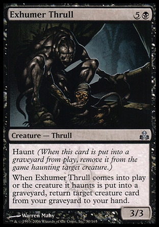 Exhumer Thrull (6, 5B) 3/3\nCreature  — Thrull\nHaunt (When this creature dies, exile it haunting target creature.)<br />\nWhen Exhumer Thrull enters the battlefield or the creature it haunts dies, return target creature card from your graveyard to your hand.\nGuildpact: Uncommon\n\n