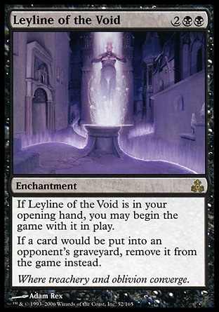 Leyline of the Void (4, 2BB) 0/0
Enchantment
If Leyline of the Void is in your opening hand, you may begin the game with it on the battlefield.<br />
If a card would be put into an opponent's graveyard from anywhere, exile it instead.
Guildpact: Rare

