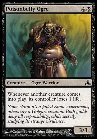 Poisonbelly Ogre (5, 4B) 3/3\nCreature  — Ogre Warrior\nWhenever another creature enters the battlefield, its controller loses 1 life.\nGuildpact: Common\n\n