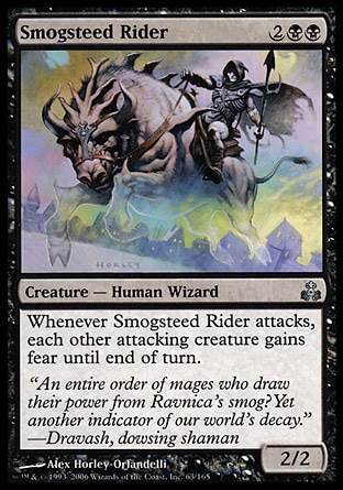 Smogsteed Rider (4, 2BB) 2/2\nCreature  — Human Wizard\nWhenever Smogsteed Rider attacks, each other attacking creature gains fear until end of turn. (They can't be blocked except by artifact creatures and/or black creatures.)\nGuildpact: Uncommon\n\n