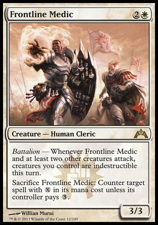 Frontline Medic (3, 2W) 3/3\nCreature  — Human Cleric\nBattalion — Whenever Frontline Medic and at least two other creatures attack, creatures you control are indestructible this turn.<br />\nSacrifice Frontline Medic: Counter target spell with {X} in its mana cost unless its controller pays {3}.\nGatecrash: Rare\n\n