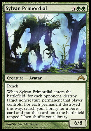 Sylvan Primordial (7, 5GG) 6/8\nCreature  — Avatar\nReach<br />\nWhen Sylvan Primordial enters the battlefield, for each opponent, destroy target noncreature permanent that player controls. For each permanent destroyed this way, search your library for a Forest card and put that card onto the battlefield tapped. Then shuffle your library.\nGatecrash: Rare\n\n