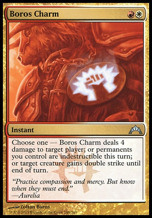 Boros Charm (2, RW) 0/0\nInstant\nChoose one — Boros Charm deals 4 damage to target player; or permanents you control are indestructible this turn; or target creature gains double strike until end of turn.\nGatecrash: Uncommon\n\n