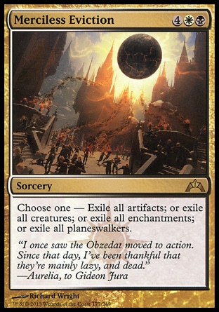 Merciless Eviction (6, 4WB) \nSorcery\nChoose one — Exile all artifacts; or exile all creatures; or exile all enchantments; or exile all planeswalkers.\nGatecrash: Rare\n\n