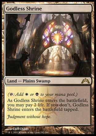 Godless Shrine (0, ) \nLand  — Plains Swamp\n({T}: Add {W} or {B} to your mana pool.)<br />\nAs Godless Shrine enters the battlefield, you may pay 2 life. If you don't, Godless Shrine enters the battlefield tapped.\nGatecrash: Rare, Guildpact: Rare\n\n