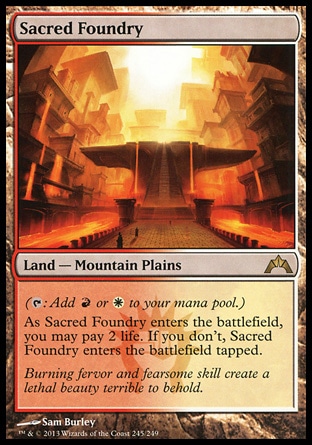 Sacred Foundry (0, ) \nLand  — Mountain Plains\n({T}: Add {R} or {W} to your mana pool.)<br />\nAs Sacred Foundry enters the battlefield, you may pay 2 life. If you don't, Sacred Foundry enters the battlefield tapped.\nGatecrash: Rare, Ravnica: City of Guilds: Rare\n\n