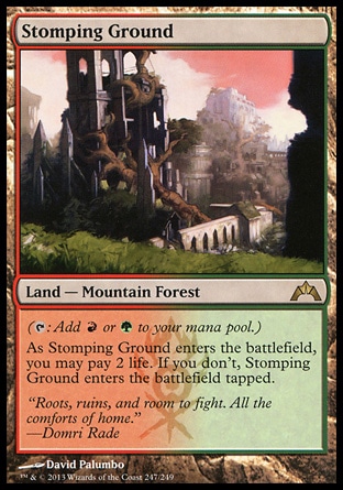Stomping Ground (0, ) 0/0\nLand  — Mountain Forest\n({T}: Add {R} or {G} to your mana pool.)<br />\nAs Stomping Ground enters the battlefield, you may pay 2 life. If you don't, Stomping Ground enters the battlefield tapped.\nGatecrash: Rare, Guildpact: Rare\n\n