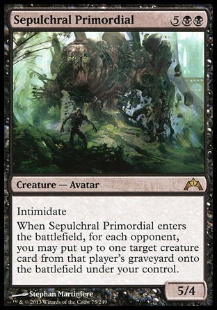 Sepulchral Primordial (7, 5BB) 5/4\nCreature  — Avatar\nIntimidate<br />\nWhen Sepulchral Primordial enters the battlefield, for each opponent, you may put up to one target creature card from that player's graveyard onto the battlefield under your control.\nGatecrash: Rare\n\n