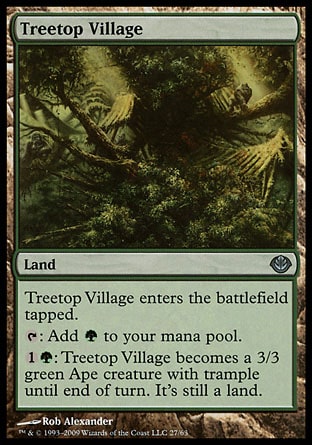 Treetop Village (0, ) 0/0\nLand\nTreetop Village enters the battlefield tapped.<br />\n{T}: Add {G} to your mana pool.<br />\n{1}{G}: Treetop Village becomes a 3/3 green Ape creature with trample until end of turn. It's still a land. (If it would assign enough damage to its blockers to destroy them, you may have it assign the rest of its damage to defending player or planeswalker.)\nDuel Decks: Knights vs. Dragons: Uncommon, Duel Decks: Garruk vs. Liliana: Uncommon, Tenth Edition: Uncommon, Urza's Legacy: Uncommon\n\n