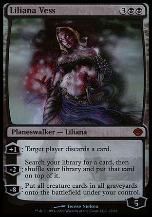 Liliana Vess (5, 3BB) 0/0
Planeswalker  — Liliana
+1: Target player discards a card.<br />
-2: Search your library for a card, then shuffle your library and put that card on top of it.<br />
-8: Put all creature cards from all graveyards onto the battlefield under your control.
Duel Decks: Garruk vs. Liliana: Mythic Rare, Magic 2010: Mythic Rare, Lorwyn: Rare

