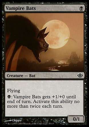 Vampire Bats (1, B) 0/1\nCreature  — Bat\nFlying (This creature can't be blocked except by creatures with flying or reach.)<br />\n{B}: Vampire Bats gets +1/+0 until end of turn. Activate this ability no more than twice each turn.\nDuel Decks: Garruk vs. Liliana: Common, Tenth Edition: Common, Fifth Edition: Common, Fourth Edition: Common, Legends: Common\n\n