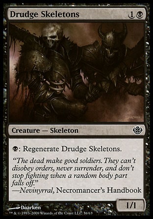 Drudge Skeletons (2, 1B) 1/1\nCreature  — Skeleton\n{B}: Regenerate Drudge Skeletons. (The next time this creature would be destroyed this turn, it isn't. Instead tap it, remove all damage from it, and remove it from combat.)\nDuel Decks: Garruk vs. Liliana: Common, Magic 2010: Common, Tenth Edition: Uncommon, Ninth Edition: Uncommon, Eighth Edition: Common, Seventh Edition: Common, Starter 2000: Common, Classic (Sixth Edition): Common, Fifth Edition: Common, Fourth Edition: Common, Revised Edition: Common, Unlimited Edition: Common, Limited Edition Beta: Common, Limited Edition Alpha: Common\n\n
