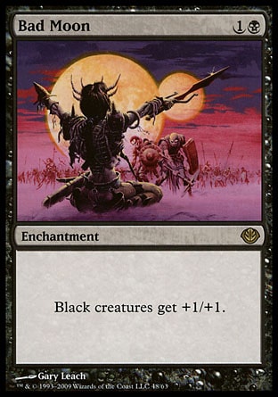 Bad Moon (2, 1B) 0/0
Enchantment
Black creatures get +1/+1.
Duel Decks: Garruk vs. Liliana: Rare, Time Spiral "Timeshifted": Special, Fifth Edition: Rare, Fourth Edition: Rare, Revised Edition: Rare, Unlimited Edition: Rare, Limited Edition Beta: Rare, Limited Edition Alpha: Rare

